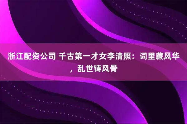 浙江配资公司 千古第一才女李清照：词里藏风华，乱世铸风骨