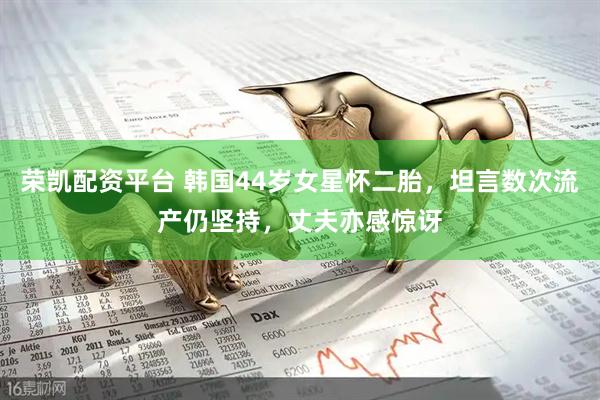 荣凯配资平台 韩国44岁女星怀二胎，坦言数次流产仍坚持，丈夫亦感惊讶