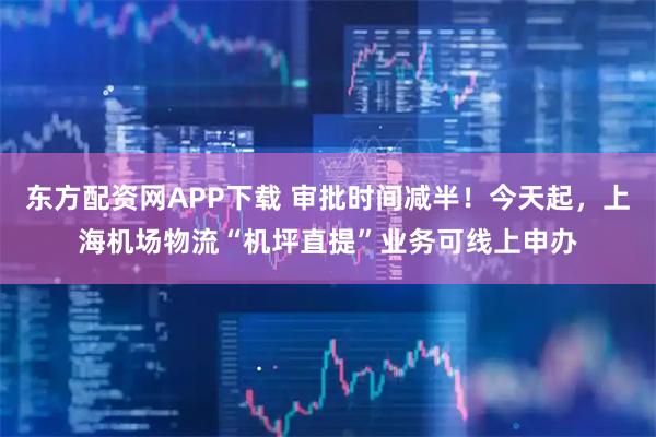 东方配资网APP下载 审批时间减半！今天起，上海机场物流“机坪直提”业务可线上申办