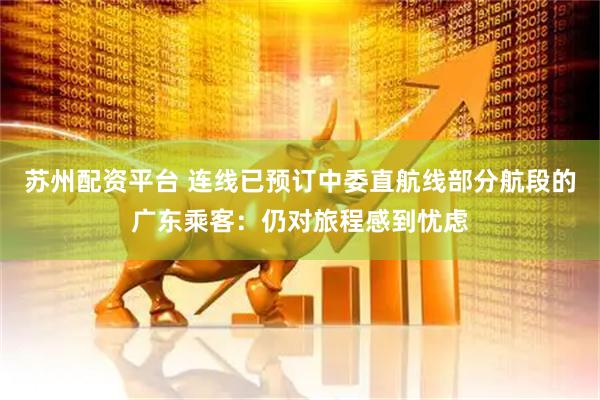苏州配资平台 连线已预订中委直航线部分航段的广东乘客：仍对旅程感到忧虑