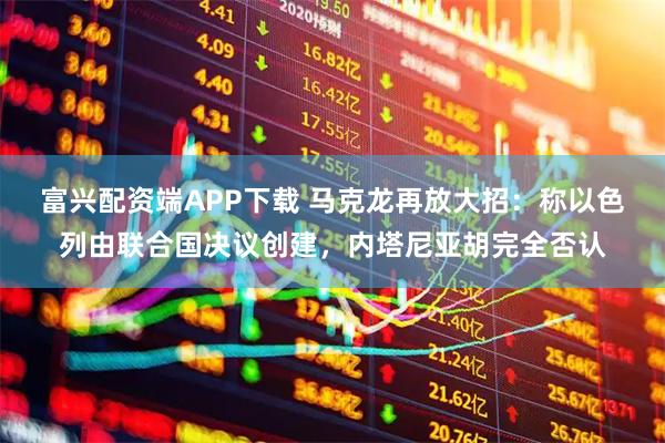 富兴配资端APP下载 马克龙再放大招：称以色列由联合国决议创建，内塔尼亚胡完全否认