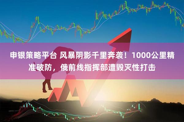 申银策略平台 风暴阴影千里奔袭！1000公里精准破防，俄前线指挥部遭毁灭性打击