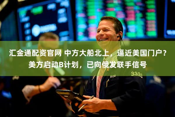 汇金通配资官网 中方大船北上，逼近美国门户？美方启动B计划，已向俄发联手信号