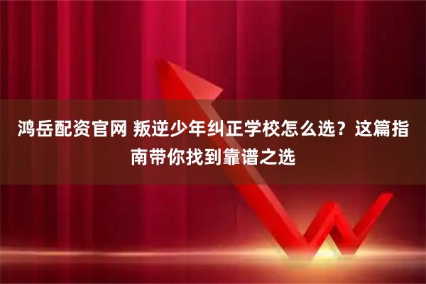 鸿岳配资官网 叛逆少年纠正学校怎么选？这篇指南带你找到靠谱之选
