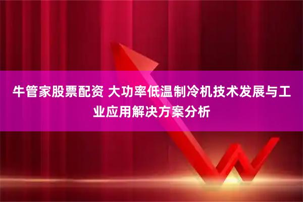 牛管家股票配资 大功率低温制冷机技术发展与工业应用解决方案分析