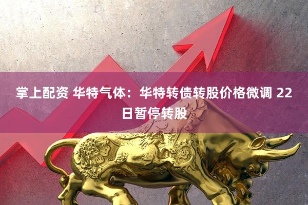 掌上配资 华特气体：华特转债转股价格微调 22日暂停转股