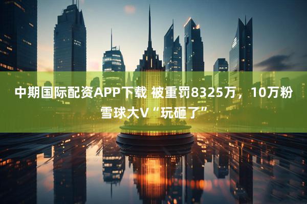 中期国际配资APP下载 被重罚8325万，10万粉雪球大V“玩砸了”
