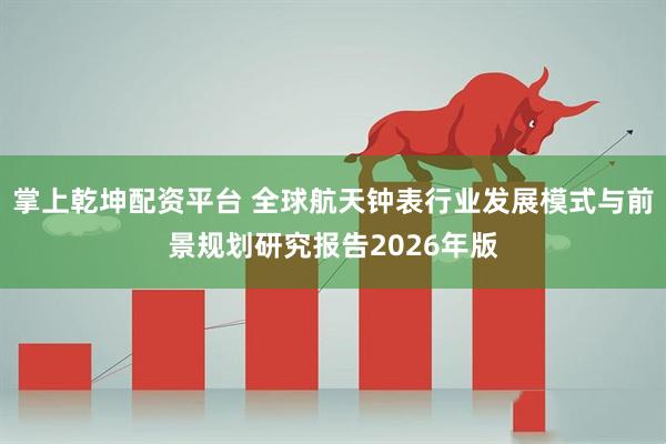 掌上乾坤配资平台 全球航天钟表行业发展模式与前景规划研究报告2026年版