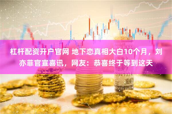 杠杆配资开户官网 地下恋真相大白10个月，刘亦菲官宣喜讯，网友：恭喜终于等到这天