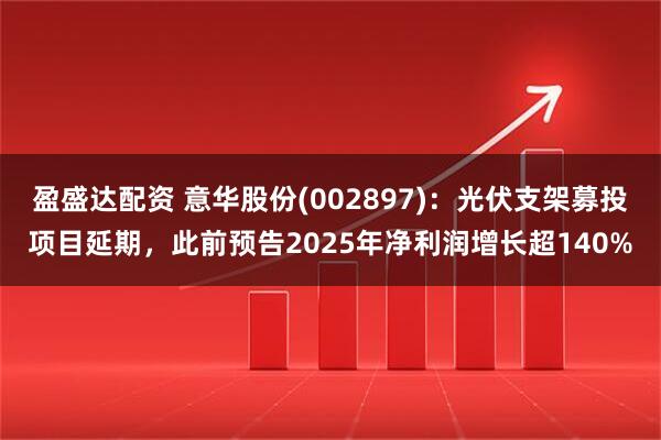 盈盛达配资 意华股份(002897)：光伏支架募投项目延期，此前预告2025年净利润增长超140%