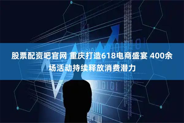 股票配资吧官网 重庆打造618电商盛宴 400余场活动持续释放消费潜力