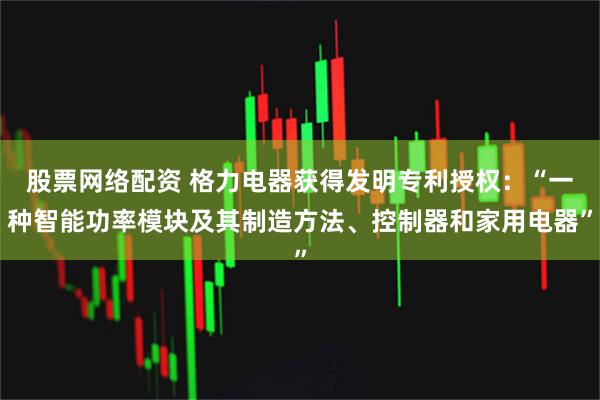 股票网络配资 格力电器获得发明专利授权：“一种智能功率模块及其制造方法、控制器和家用电器”