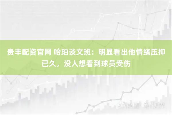 贵丰配资官网 哈珀谈文班：明显看出他情绪压抑已久，没人想看到球员受伤